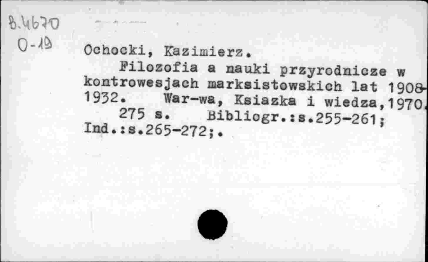 ﻿î>.Wo
0"^ Ochocki, Kazimierz.
Filozofia a nauki przyrodaicze w kontrowesjach marksistowskich lat 190& 1932. War-wa, Ksiazka i wiedza,1970
275 s. Bibliogr.ss.255-261;
lad.s s.265-272;.